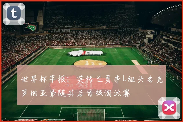 世界杯早报：英格兰勇夺L组头名克罗地亚紧随其后晋级淘汰赛