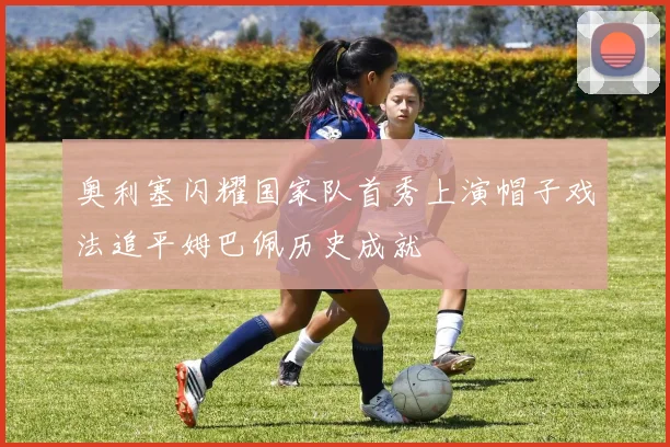 奥利塞闪耀国家队首秀上演帽子戏法追平姆巴佩历史成就