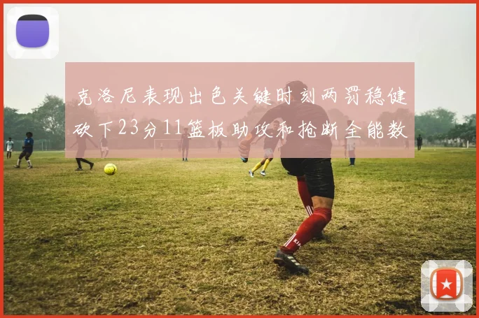 克洛尼表现出色关键时刻两罚稳健砍下23分11篮板助攻和抢断全能数据