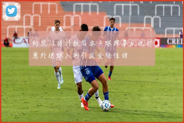 约旦门将扑救日本点球挥拳庆祝却意外送球入网引发全场惊讶