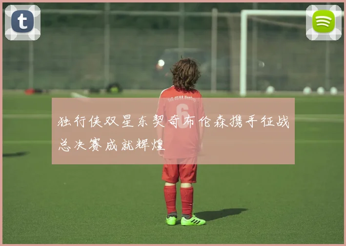 独行侠双星东契奇布伦森携手征战总决赛成就辉煌