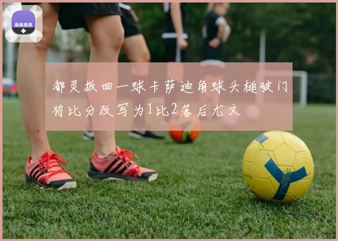 都灵扳回一球卡萨迪角球头槌破门将比分改写为1比2落后尤文