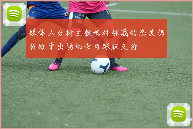 媒体人分析主教练对林葳的态度仍将给予出场机会与球权支持