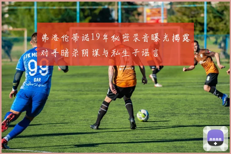 弗洛伦蒂诺19年秘密录音曝光揭露对手暗杀阴谋与私生子谣言
