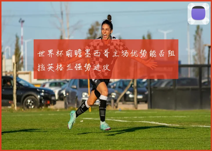 世界杯前瞻墨西哥主场优势能否阻挡英格兰强势进攻