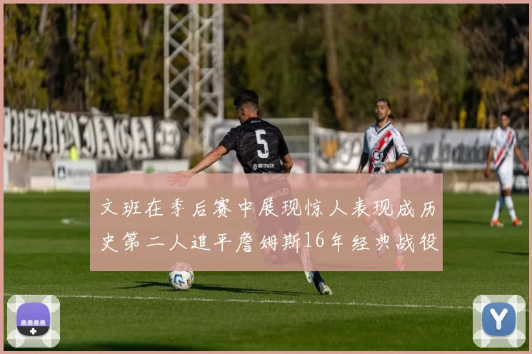 文班在季后赛中展现惊人表现成历史第二人追平詹姆斯16年经典战役记录