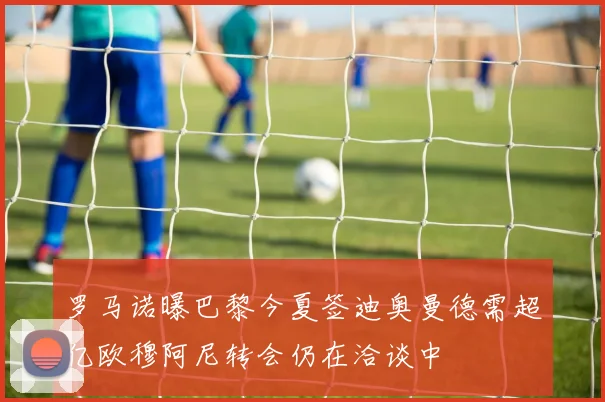 罗马诺曝巴黎今夏签迪奥曼德需超亿欧穆阿尼转会仍在洽谈中