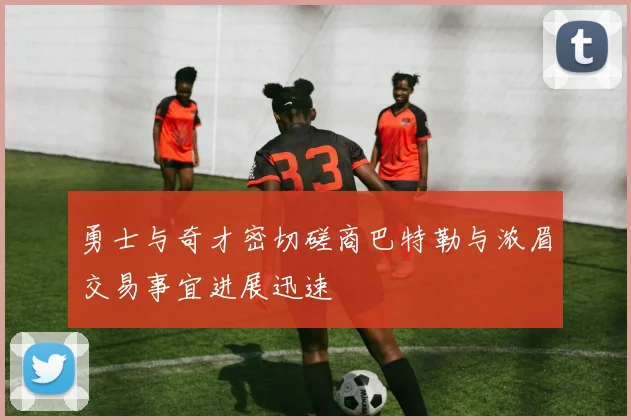 勇士与奇才密切磋商巴特勒与浓眉交易事宜进展迅速