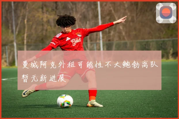 曼城阿克外租可能性不大鲍勃离队暂无新进展