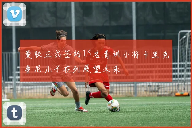 曼联正式签约15名青训小将卡里克鲁尼儿子在列展望未来
