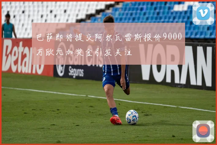 巴萨即将提交阿尔瓦雷斯报价9000万欧元加奖金引发关注