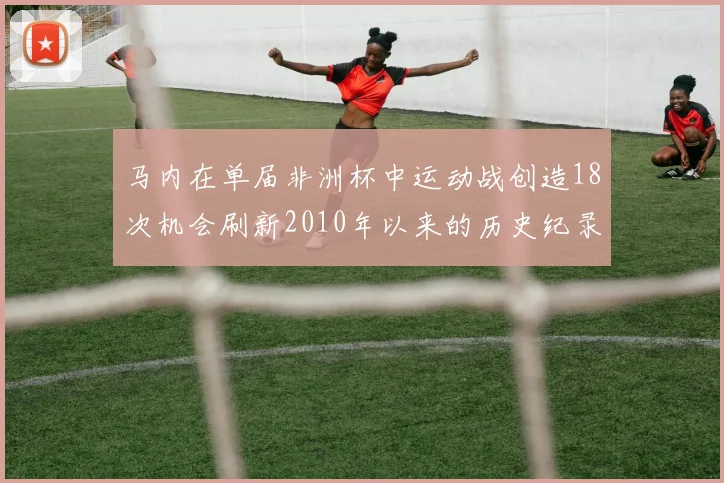 马内在单届非洲杯中运动战创造18次机会刷新2010年以来的历史纪录