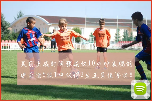 吴前出战时间骤减仅10分钟表现低迷全场5投1中仅得3分正负值惨淡8
