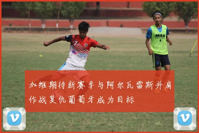 加维期待新赛季与阿尔瓦雷斯并肩作战复仇葡萄牙成为目标