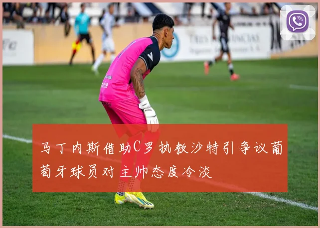 马丁内斯借助C罗执教沙特引争议葡萄牙球员对主帅态度冷淡