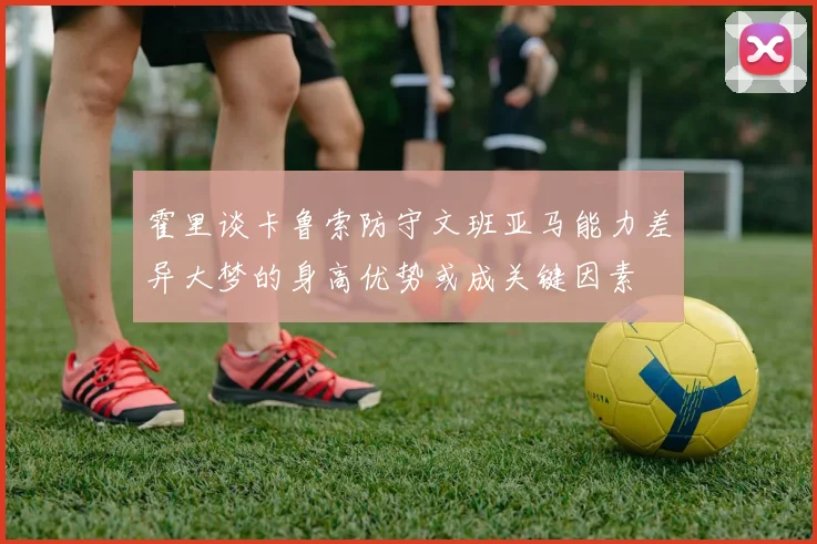 霍里谈卡鲁索防守文班亚马能力差异大梦的身高优势或成关键因素