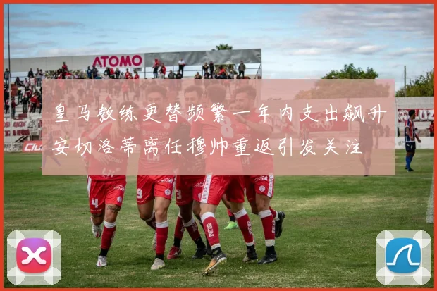 皇马教练更替频繁一年内支出飙升安切洛蒂离任穆帅重返引发关注