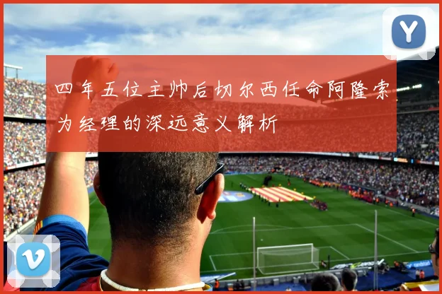 四年五位主帅后切尔西任命阿隆索为经理的深远意义解析