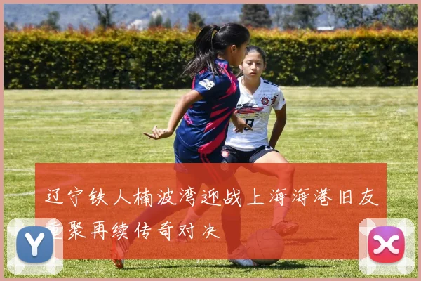 辽宁铁人楠波湾迎战上海海港旧友重聚再续传奇对决
